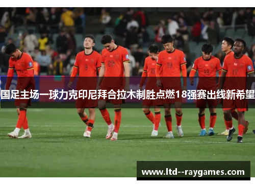 国足主场一球力克印尼拜合拉木制胜点燃18强赛出线新希望