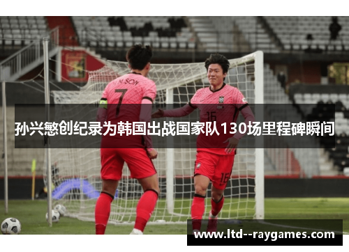 孙兴慜创纪录为韩国出战国家队130场里程碑瞬间 孙兴慜创纪录为韩国出战国家队130场里程碑瞬间